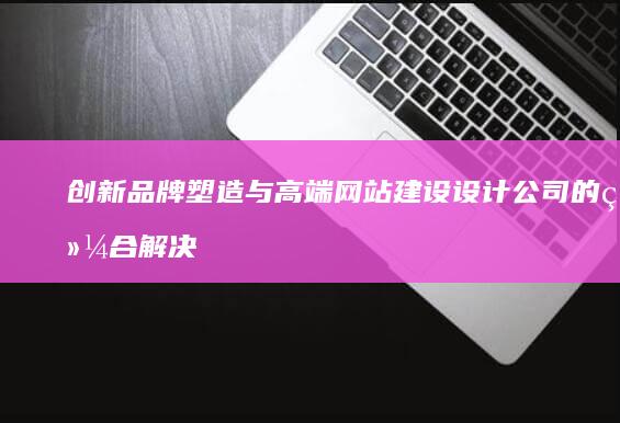 创新品牌塑造与高端网站建设设计公司的综合解决方案